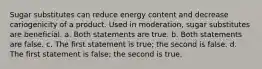 Sugar substitutes can reduce energy content and decrease cariogenicity of a product. Used in moderation, sugar substitutes are beneficial. a. Both statements are true. b. Both statements are false. c. The first statement is true; the second is false. d. The first statement is false; the second is true.