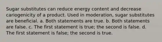 Sugar substitutes can reduce energy content and decrease cariogenicity of a product. Used in moderation, sugar substitutes are beneficial. a. Both statements are true. b. Both statements are false. c. The first statement is true; the second is false. d. The first statement is false; the second is true.