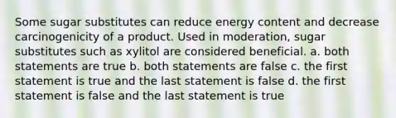 Some sugar substitutes can reduce energy content and decrease carcinogenicity of a product. Used in moderation, sugar substitutes such as xylitol are considered beneficial. a. both statements are true b. both statements are false c. the first statement is true and the last statement is false d. the first statement is false and the last statement is true