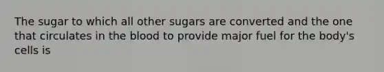 The sugar to which all other sugars are converted and the one that circulates in the blood to provide major fuel for the body's cells is