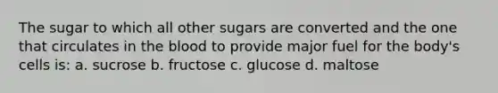 The sugar to which all other sugars are converted and the one that circulates in the blood to provide major fuel for the body's cells is: a. sucrose b. fructose c. glucose d. maltose