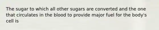 The sugar to which all other sugars are converted and the one that circulates in the blood to provide major fuel for the body's cell is