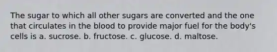 The sugar to which all other sugars are converted and the one that circulates in the blood to provide major fuel for the body's cells is a. sucrose. b. fructose. c. glucose. d. maltose.