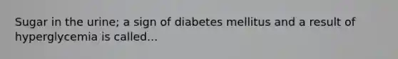 Sugar in the urine; a sign of diabetes mellitus and a result of hyperglycemia is called...