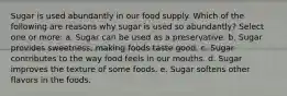 Sugar is used abundantly in our food supply. Which of the following are reasons why sugar is used so abundantly? Select one or more: a. Sugar can be used as a preservative. b. Sugar provides sweetness, making foods taste good. c. Sugar contributes to the way food feels in our mouths. d. Sugar improves the texture of some foods. e. Sugar softens other flavors in the foods.