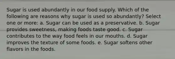 Sugar is used abundantly in our food supply. Which of the following are reasons why sugar is used so abundantly? Select one or more: a. Sugar can be used as a preservative. b. Sugar provides sweetness, making foods taste good. c. Sugar contributes to the way food feels in our mouths. d. Sugar improves the texture of some foods. e. Sugar softens other flavors in the foods.