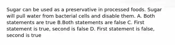 Sugar can be used as a preservative in processed foods. Sugar will pull water from bacterial cells and disable them. A. Both statements are true B.Both statements are false C. First statement is true, second is false D. First statement is false, second is true