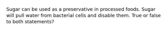 Sugar can be used as a preservative in processed foods. Sugar will pull water from bacterial cells and disable them. True or false to both statements?