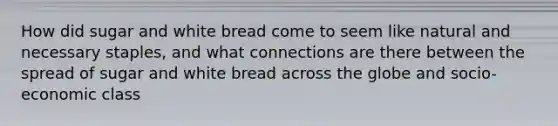 How did sugar and white bread come to seem like natural and necessary staples, and what connections are there between the spread of sugar and white bread across the globe and socio-economic class