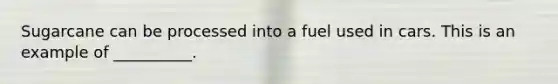 Sugarcane can be processed into a fuel used in cars. This is an example of __________.