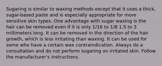 Sugaring is similar to waxing methods except that it uses a thick, sugar-based paste and is especially appropriate for more sensitive skin types. One advantage with sugar waxing is the hair can be removed even if it is only 1/16 to 1/8 1.5 to 3 millimeters long. It can be removed in the direction of the hair growth, which is less irritating than waxing. It can be used for some who have a certain wax contraindication. Always do a consultation and do not perform sugaring on irritated skin. Follow the manufacturer's instructions.