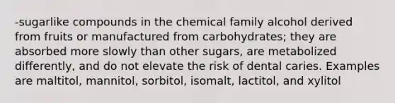 -sugarlike compounds in the chemical family alcohol derived from fruits or manufactured from carbohydrates; they are absorbed more slowly than other sugars, are metabolized differently, and do not elevate the risk of dental caries. Examples are maltitol, mannitol, sorbitol, isomalt, lactitol, and xylitol