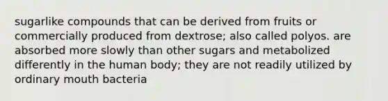 sugarlike compounds that can be derived from fruits or commercially produced from dextrose; also called polyos. are absorbed more slowly than other sugars and metabolized differently in the human body; they are not readily utilized by ordinary mouth bacteria