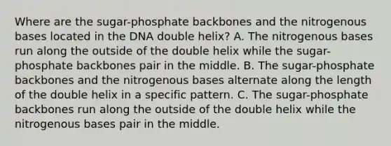 Where are the sugar-phosphate backbones and the nitrogenous bases located in the DNA double helix? A. The nitrogenous bases run along the outside of the double helix while the sugar-phosphate backbones pair in the middle. B. The sugar-phosphate backbones and the nitrogenous bases alternate along the length of the double helix in a specific pattern. C. The sugar-phosphate backbones run along the outside of the double helix while the nitrogenous bases pair in the middle.