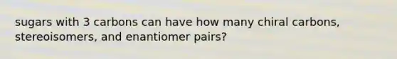 sugars with 3 carbons can have how many chiral carbons, stereoisomers, and enantiomer pairs?