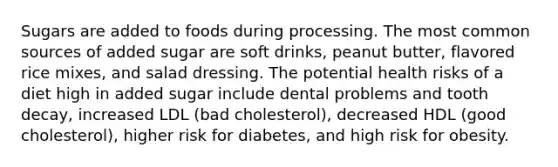 Sugars are added to foods during processing. The most common sources of added sugar are soft drinks, peanut butter, flavored rice mixes, and salad dressing. The potential health risks of a diet high in added sugar include dental problems and tooth decay, increased LDL (bad cholesterol), decreased HDL (good cholesterol), higher risk for diabetes, and high risk for obesity.