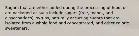 Sugars that are either added during the processing of food, or are packaged as such include sugars (free, mono-, and disaccharides), syrups, naturally occurring sugars that are isolated from a whole food and concentrated, and other caloric sweeteners.