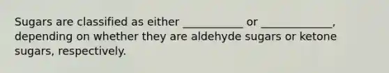 Sugars are classified as either ___________ or _____________, depending on whether they are aldehyde sugars or ketone sugars, respectively.