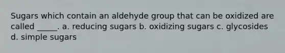 Sugars which contain an aldehyde group that can be oxidized are called _____. a. reducing sugars b. oxidizing sugars c. glycosides d. simple sugars