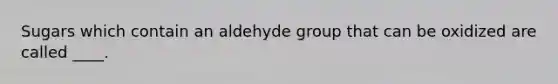 Sugars which contain an aldehyde group that can be oxidized are called ____.