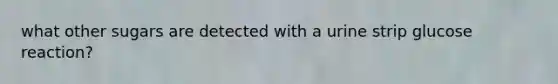 what other sugars are detected with a urine strip glucose reaction?