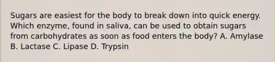 Sugars are easiest for the body to break down into quick energy. Which enzyme, found in saliva, can be used to obtain sugars from carbohydrates as soon as food enters the body? A. Amylase B. Lactase C. Lipase D. Trypsin