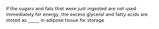 if the sugars and fats that were just ingested are not used immediately for energy, the excess glycerol and fatty acids are stored as _____ in adipose tissue for storage