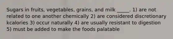 Sugars in fruits, vegetables, grains, and milk _____. 1) are not related to one another chemically 2) are considered discretionary kcalories 3) occur naturally 4) are usually resistant to digestion 5) must be added to make the foods palatable