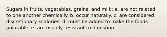 Sugars in fruits, vegetables, grains, and milk: a. are not related to one another chemically. b. occur naturally. c. are considered discretionary kcalories. d. must be added to make the foods palatable. e. are usually resistant to digestion.