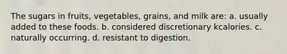 The sugars in fruits, vegetables, grains, and milk are: a. usually added to these foods. b. considered discretionary kcalories. c. naturally occurring. d. resistant to digestion.