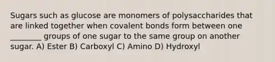 Sugars such as glucose are monomers of polysaccharides that are linked together when covalent bonds form between one ________ groups of one sugar to the same group on another sugar. A) Ester B) Carboxyl C) Amino D) Hydroxyl