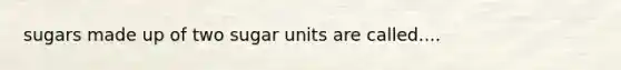 sugars made up of two sugar units are called....