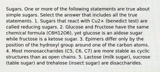 Sugars. One or more of the following statements are true about simple sugars. Select the answer that includes all the true statements. 1. Sugars that react with Cu2+ (benedict test) are called reducing sugars. 2. Glucose and Fructose have the same chemical formula (C6H12O6), yet glucose is an aldose sugar while fructose is a ketose sugar. 3. Epimers differ only by the position of the hydroxyl group around one of the carbon atoms. 4. Most monosaccharides (C5, C6, C7) are more stable as cyclic structures than as open chains. 5. Lactose (milk sugar), sucrose (table sugar) and trehalose (insect sugar) are disaccharides.