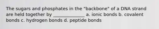 The sugars and phosphates in the "backbone" of a DNA strand are held together by ______________ a. ionic bonds b. covalent bonds c. hydrogen bonds d. peptide bonds