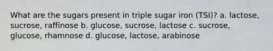 What are the sugars present in triple sugar iron (TSI)? a. lactose, sucrose, raffinose b. glucose, sucrose, lactose c. sucrose, glucose, rhamnose d. glucose, lactose, arabinose