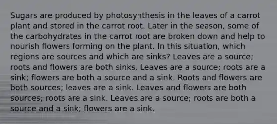 Sugars are produced by photosynthesis in the leaves of a carrot plant and stored in the carrot root. Later in the season, some of the carbohydrates in the carrot root are broken down and help to nourish flowers forming on the plant. In this situation, which regions are sources and which are sinks? Leaves are a source; roots and flowers are both sinks. Leaves are a source; roots are a sink; flowers are both a source and a sink. Roots and flowers are both sources; leaves are a sink. Leaves and flowers are both sources; roots are a sink. Leaves are a source; roots are both a source and a sink; flowers are a sink.