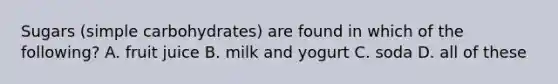 Sugars (simple carbohydrates) are found in which of the following? A. fruit juice B. milk and yogurt C. soda D. all of these