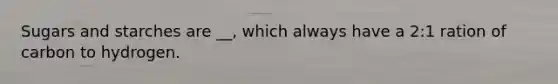 Sugars and starches are __, which always have a 2:1 ration of carbon to hydrogen.