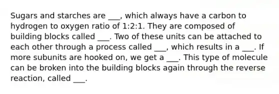 Sugars and starches are ___, which always have a carbon to hydrogen to oxygen ratio of 1:2:1. They are composed of building blocks called ___. Two of these units can be attached to each other through a process called ___, which results in a ___. If more subunits are hooked on, we get a ___. This type of molecule can be broken into the building blocks again through the reverse reaction, called ___.