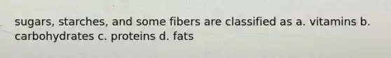 sugars, starches, and some fibers are classified as a. vitamins b. carbohydrates c. proteins d. fats