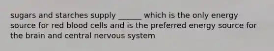 sugars and starches supply ______ which is the only energy source for red blood cells and is the preferred energy source for the brain and central nervous system