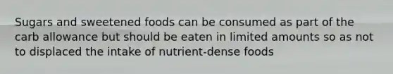 Sugars and sweetened foods can be consumed as part of the carb allowance but should be eaten in limited amounts so as not to displaced the intake of nutrient-dense foods