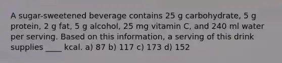 A sugar-sweetened beverage contains 25 g carbohydrate, 5 g protein, 2 g fat, 5 g alcohol, 25 mg vitamin C, and 240 ml water per serving. Based on this information, a serving of this drink supplies ____ kcal. a) 87 b) 117 c) 173 d) 152