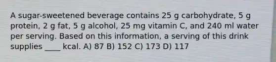 A sugar-sweetened beverage contains 25 g carbohydrate, 5 g protein, 2 g fat, 5 g alcohol, 25 mg vitamin C, and 240 ml water per serving. Based on this information, a serving of this drink supplies ____ kcal. A) 87 B) 152 C) 173 D) 117