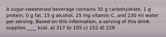 A sugar-sweetened beverage contains 30 g carbohydrate, 1 g protein, 0 g fat, 15 g alcohol, 25 mg vitamin C, and 230 ml water per serving. Based on this information, a serving of this drink supplies ____ kcal. a) 317 b) 105 c) 152 d) 229