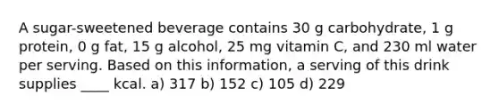 A sugar-sweetened beverage contains 30 g carbohydrate, 1 g protein, 0 g fat, 15 g alcohol, 25 mg vitamin C, and 230 ml water per serving. Based on this information, a serving of this drink supplies ____ kcal. a) 317 b) 152 c) 105 d) 229