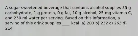 A sugar-sweetened beverage that contains alcohol supplies 35 g carbohydrate, 1 g protein, 0 g fat, 10 g alcohol, 25 mg vitamin C, and 230 ml water per serving. Based on this information, a serving of this drink supplies ____ kcal. a) 203 b) 232 c) 263 d) 214