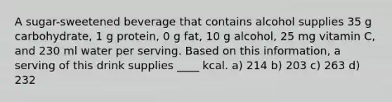 A sugar-sweetened beverage that contains alcohol supplies 35 g carbohydrate, 1 g protein, 0 g fat, 10 g alcohol, 25 mg vitamin C, and 230 ml water per serving. Based on this information, a serving of this drink supplies ____ kcal. a) 214 b) 203 c) 263 d) 232