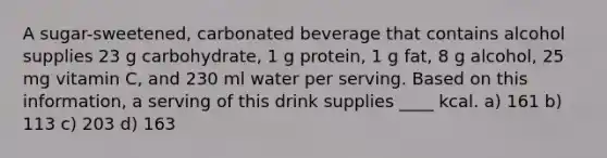 A sugar-sweetened, carbonated beverage that contains alcohol supplies 23 g carbohydrate, 1 g protein, 1 g fat, 8 g alcohol, 25 mg vitamin C, and 230 ml water per serving. Based on this information, a serving of this drink supplies ____ kcal. a) 161 b) 113 c) 203 d) 163