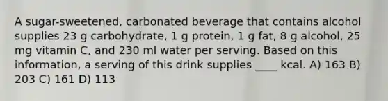 A sugar-sweetened, carbonated beverage that contains alcohol supplies 23 g carbohydrate, 1 g protein, 1 g fat, 8 g alcohol, 25 mg vitamin C, and 230 ml water per serving. Based on this information, a serving of this drink supplies ____ kcal. A) 163 B) 203 C) 161 D) 113